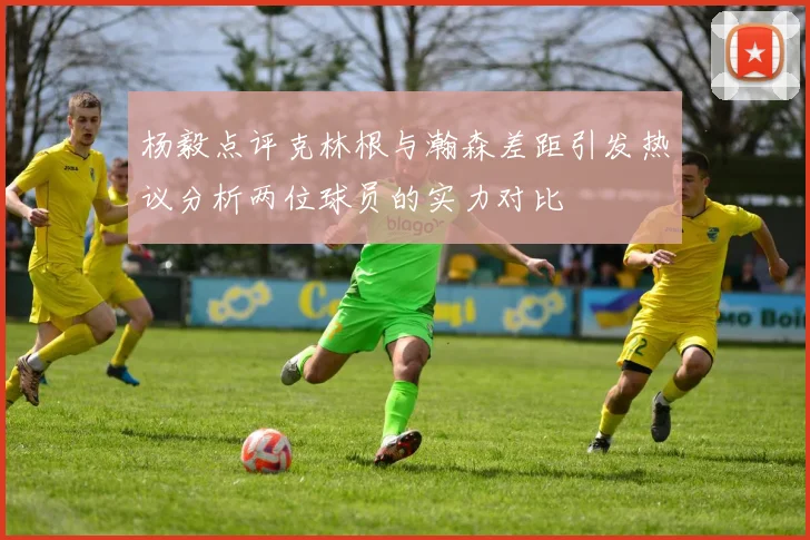 杨毅点评克林根与瀚森差距引发热议分析两位球员的实力对比