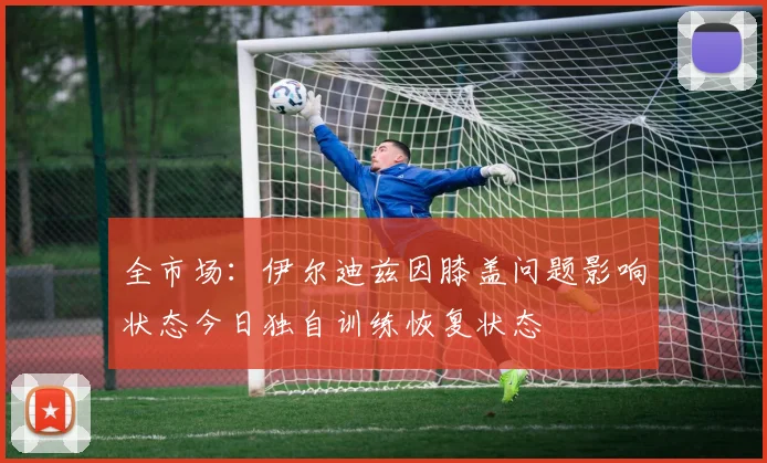全市场：伊尔迪兹因膝盖问题影响状态今日独自训练恢复状态
