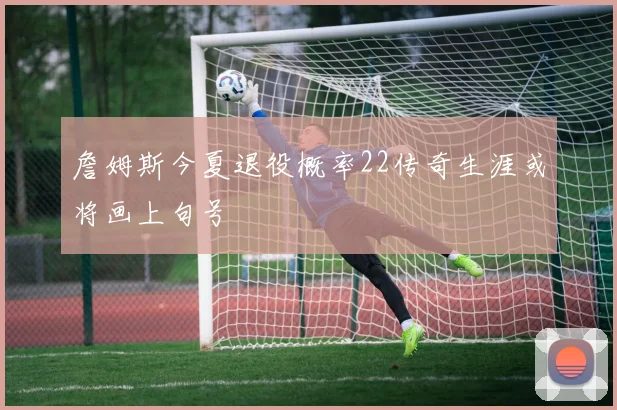 詹姆斯今夏退役概率22传奇生涯或将画上句号