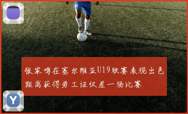 张家鸣在塞尔维亚U19联赛表现出色距离获得劳工证仅差一场比赛