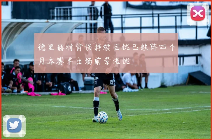 德里赫特背伤持续困扰已缺阵四个月本赛季出场前景堪忧